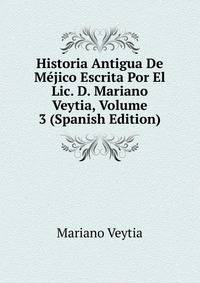 Historia Antigua De Mejico Escrita Por El Lic. D. Mariano Veytia, Volume 3 (Spanish Edition)