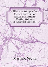 Historia Antigua De Mejico Escrita Por El Lic. D. Mariano Veytia, Volume 2 (Spanish Edition)