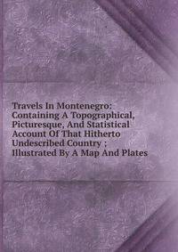 Travels In Montenegro: Containing A Topographical, Picturesque, And Statistical Account Of That Hitherto Undescribed Country ; Illustrated By A Map And Plates