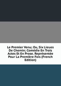 Le Premier Venu; Ou, Six Lieues De Chemin; Comedie En Trois Actes Et En Prose. Representee Pour La Premiere Fois (French Edition)