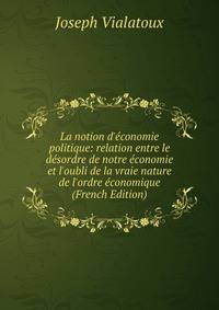 La notion d'?conomie politique: relation entre le d?sordre de notre ?conomie et l'oubli de la vraie nature de l'ordre ?conomique (French Edition)