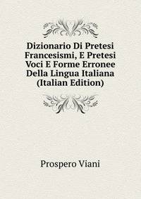 Dizionario Di Pretesi Francesismi, E Pretesi Voci E Forme Erronee Della Lingua Italiana (Italian Edition)