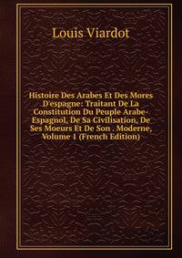 Histoire Des Arabes Et Des Mores D'espagne: Traitant De La Constitution Du Peuple Arabe-Espagnol, De Sa Civilisation, De Ses Moeurs Et De Son . Moderne, Volume 1 (French Edition)