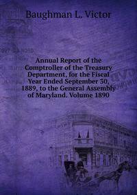 Annual Report of the Comptroller of the Treasury Department, for the Fiscal Year Ended September 30, 1889, to the General Assembly of Maryland. Volume 1890