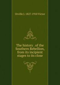 The history . of the Southern Rebellion, from its incipient stages to its close