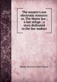 The senator's son electronic resource: or, The Maine law ; a last refuge ; a story dedicated to the law-makers