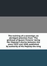 The training of a sovereign; an abridged selection from "The girlhood of Queen Victoria", being Her Majesty's diaries between the years 1832 and 1840, published by authority of His Majesty the king