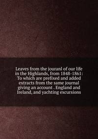 Leaves from the jouranl of our life in the Highlands, from 1848-1861: To which are prefixed and added extracts from the same journal giving an account . England and Ireland, and yachting excursions