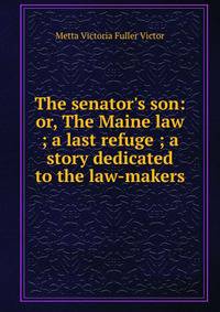 The senator's son: or, The Maine law ; a last refuge ; a story dedicated to the law-makers