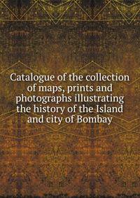 Catalogue of the collection of maps, prints and photographs illustrating the history of the Island and city of Bombay