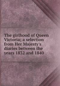 The girlhood of Queen Victoria; a selection from Her Majesty's diaries between the years 1832 and 1840