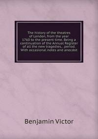 The history of the theatres of London, from the year 1760 to the present time. Being a continuation of the Annual Register of all the new tragedies, . period. With occasional notes and anecdot