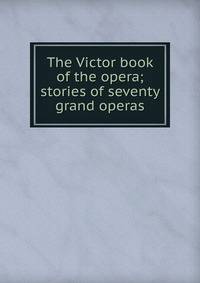 The Victor book of the opera; stories of seventy grand operas
