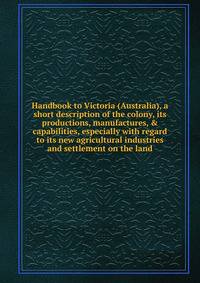 Handbook to Victoria (Australia), a short description of the colony, its productions, manufactures, &amp; capabilities, especially with regard to its new agricultural industries and settlement on the land