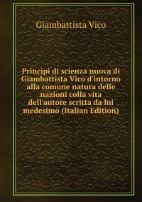 Principi di scienza nuova di Giambattista Vico d'intorno alla comune natura delle nazioni colla vita dell'autore scritta da lui medesimo (Italian Edition)