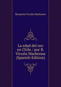 La edad del oro en Chile / por B. Vicuna Mackenna (Spanish Edition)