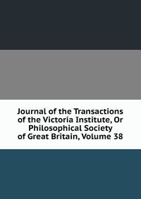 Journal of the Transactions of the Victoria Institute, Or Philosophical Society of Great Britain, Volume 38