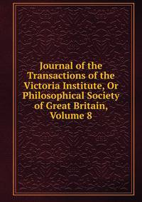 Journal of the Transactions of the Victoria Institute, Or Philosophical Society of Great Britain, Volume 8