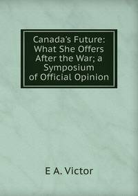 Canada's Future: What She Offers After the War; a Symposium of Official Opinion