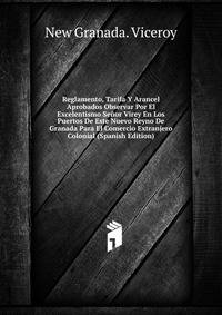 Reglamento, Tarifa Y Arancel Aprobados Observar Por El Excelentismo Senor Virey En Los Puertos De Este Nuevo Reyno De Granada Para El Comercio Extranjero Colonial (Spanish Edition)