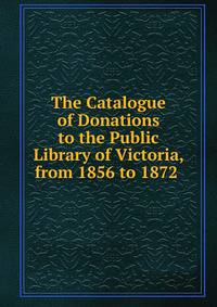 The Catalogue of Donations to the Public Library of Victoria, from 1856 to 1872 .