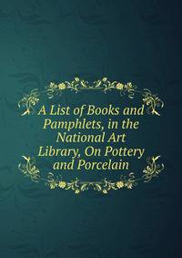 A List of Books and Pamphlets, in the National Art Library, On Pottery and Porcelain
