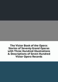 The Victor Book of the Opera: Stories of Seventy Grand Operas with Three Hundred Illustrations &amp; Descriptions of Seven Hundred Victor Opera Records