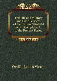 The Life and Military and Civic Services of Lieut.-Gen. Winfield Scott: Complete Up to the Present Period