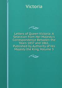 Letters of Queen Victoria: A Selection from Her Majesty's Correspondence Between the Years 1837 and 1861, Published by Authority of His Majesty the King, Volume 3