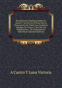 Revelaciones Historicas Sobre La Guerra Y La Paz En El Peru Con La Descripcion De Todos Los Combates Librados En Tierra Y Mar Por Los Beligerantes, . De Huamachuco Microform (Spanish Edition)