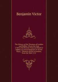 The History of the Theatres of London and Dublin: >From the Year 1730 to the Present Time. to Which Is Added, an Annual Register of All the Plays, . Theatres-Royal in London, from the Year 1712