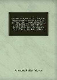 All Over Oregon and Washington: Observations On the Country, Its Scenery, Soil, Climate, Resources, and Improvements, with an Outline of Its Early . Routes, the Cost of Travel, the Price of Land
