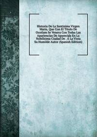 Historia De La Santisima Virgen Maria, Que Con El Titulo De Ocotlam Se Venera Con Todas Las Apariencias De Aparecida En La Nobilisima Ciudad De . A La Vista Su Humilde Autor (Spanish Edition)