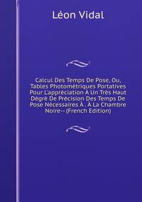 Calcul Des Temps De Pose, Ou, Tables Photom?triques Portatives Pour L'appr?ciation ? Un Tr?s Haut D?gr? De Pr?cision Des Temps De Pose N?cessaires ? . ? La Chambre Noire-- (French Edition)