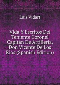 Vida Y Escritos Del Teniente Coronel Capitan De Artilleria, Don Vicente De Los Rios (Spanish Edition)