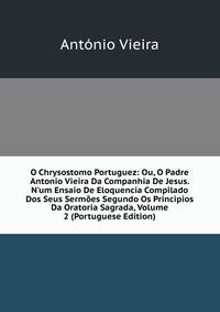 O Chrysostomo Portuguez: Ou, O Padre Antonio Vieira Da Companhia De Jesus. N'um Ensaio De Eloquencia Compilado Dos Seus Serm?es Segundo Os Principios Da Oratoria Sagrada, Volume 2 (Portuguese Edition)