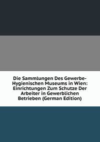 Die Sammlungen Des Gewerbe-Hygienischen Museums in Wien: Einrichtungen Zum Schutze Der Arbeiter in Gewerblichen Betrieben (German Edition)
