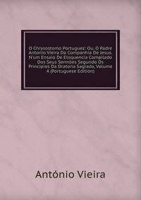O Chrysostomo Portuguez: Ou, O Padre Antonio Vieira Da Companhia De Jesus. N'um Ensaio De Eloquencia Compilado Dos Seus Serm?es Segundo Os Principios Da Oratoria Sagrada, Volume 4 (Portuguese Edition)