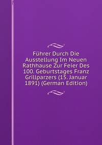 Fuhrer Durch Die Ausstellung Im Neuen Rathhause Zur Feier Des 100. Geburtstages Franz Grillparzers (15. Januar 1891) (German Edition)