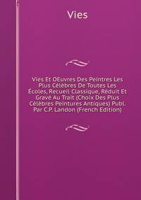 Vies Et OEuvres Des Peintres Les Plus Celebres De Toutes Les Ecoles, Recueil Classique, Reduit Et Grave Au Trait (Choix Des Plus Celebres Peintures Antiques) Publ. Par C.P. Landon (French Edition)