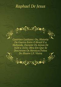 Castrioto Lusitano: Ou, Historia Da Guerra Entre O Brazil E a Hollanda, Durante Os Annos De 1624 a 1654, Obra Em Que Se Descrevem Os Heroicos Feitos Do Illustre J.F. Vieira