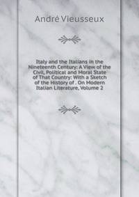 Italy and the Italians in the Nineteenth Century: A View of the Civil, Political and Moral State of That Country: With a Sketch of the History of . On Modern Italian Literature, Volume 2
