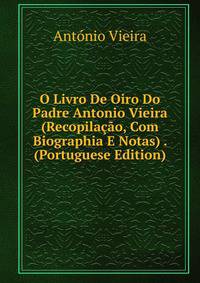 O Livro De Oiro Do Padre Antonio Vieira (Recopilacao, Com Biographia E Notas) . (Portuguese Edition)