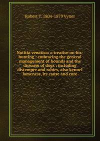 Notitia venatica: a treatise on fox-hunting : embracing the general management of hounds and the diseases of dogs : including distemper and rabies, also kennel lameness, its cause and cure