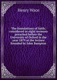 The foundations of faith; considered in eight sermons preached before the University of Oxford in the year 1879 at the lecture founded by John Bampton