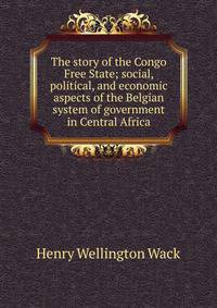 The story of the Congo Free State; social, political, and economic aspects of the Belgian system of government in Central Africa