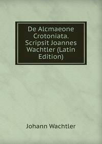 De Alcmaeone Crotoniata. Scripsit Joannes Wachtler (Latin Edition)
