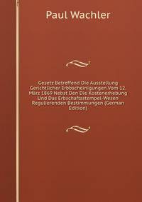 Gesetz Betreffend Die Ausstellung Gerichtlicher Erbbscheinigungen Vom 12. M?rz 1869 Nebst Den Die Kostenerhebung Und Das Erbschaftsstempel-Wesen Regulierenden Bestimmungen (German Edition)