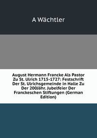 August Hermann Francke Als Pastor Zu St. Ulrich 1715-1727: Festschrift Der St. Ulrichsgemeinde in Halle Zu Der 200J?hr. Jubelfeier Der Franckeschen Stiftungen (German Edition)