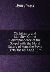 Christianity and Morality, Or the Correspondence of the Gospel with the Moral Nature of Man. the Boyle Lects. for 1874 and 1875